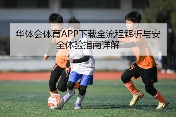 华体会体育APP下载全流程解析与安全体验指南详解